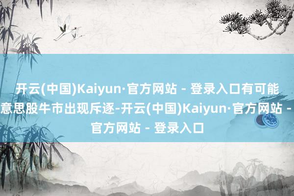 开云(中国)Kaiyun·官方网站 - 登录入口有可能会导致好意思股牛市出现斥逐-开云(中国)Kaiyun·官方网站 - 登录入口