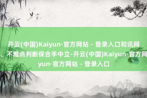 开云(中国)Kaiyun·官方网站 - 登录入口和讯网站对文中敷陈、不雅点判断保合手中立-开云(中国)Kaiyun·官方网站 - 登录入口