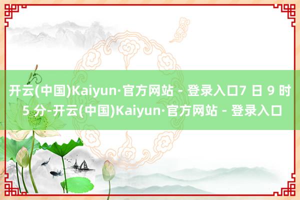 开云(中国)Kaiyun·官方网站 - 登录入口7 日 9 时 5 分-开云(中国)Kaiyun·官方网站 - 登录入口