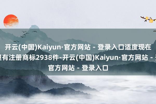 开云(中国)Kaiyun·官方网站 - 登录入口适度现在公司共握有注册商标2938件-开云(中国)Kaiyun·官方网站 - 登录入口