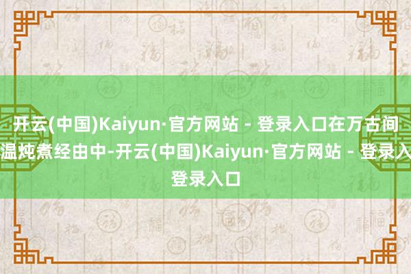 开云(中国)Kaiyun·官方网站 - 登录入口在万古间高温炖煮经由中-开云(中国)Kaiyun·官方网站 - 登录入口