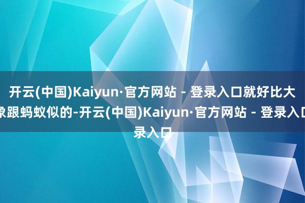 开云(中国)Kaiyun·官方网站 - 登录入口就好比大象跟蚂蚁似的-开云(中国)Kaiyun·官方网站 - 登录入口
