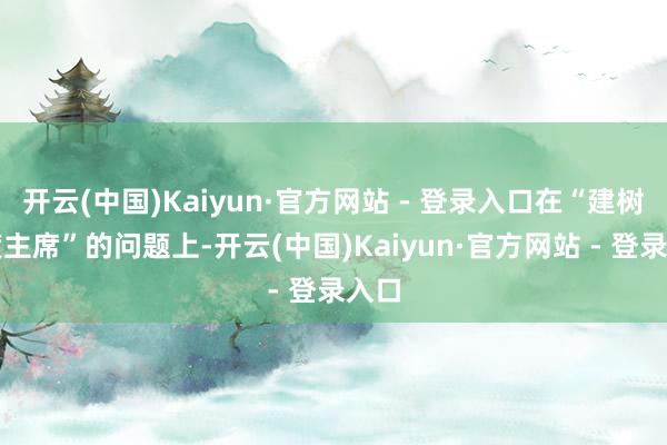 开云(中国)Kaiyun·官方网站 - 登录入口在“建树国度主席”的问题上-开云(中国)Kaiyun·官方网站 - 登录入口