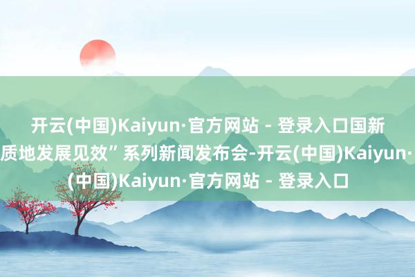 开云(中国)Kaiyun·官方网站 - 登录入口国新办举办“中国经济高质地发展见效”系列新闻发布会-开云(中国)Kaiyun·官方网站 - 登录入口