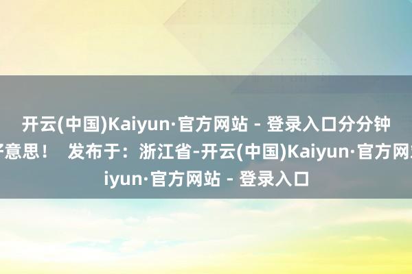 开云(中国)Kaiyun·官方网站 - 登录入口分分钟拿持你的审好意思！  发布于：浙江省-开云(中国)Kaiyun·官方网站 - 登录入口