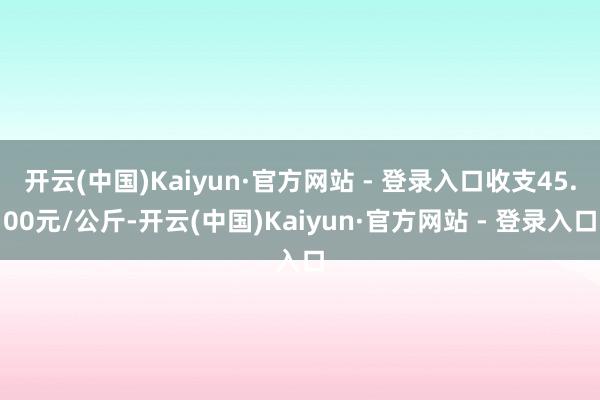 开云(中国)Kaiyun·官方网站 - 登录入口收支45.00元/公斤-开云(中国)Kaiyun·官方网站 - 登录入口