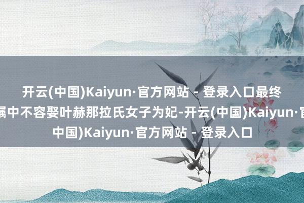 开云(中国)Kaiyun·官方网站 - 登录入口最终使得努尔哈赤在遗嘱中不容娶叶赫那拉氏女子为妃-开云(中国)Kaiyun·官方网站 - 登录入口