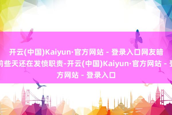 开云(中国)Kaiyun·官方网站 - 登录入口网友暗示我方前些天还在发愤职责-开云(中国)Kaiyun·官方网站 - 登录入口