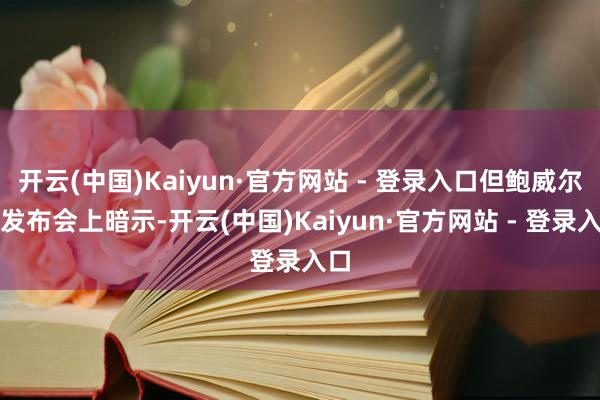 开云(中国)Kaiyun·官方网站 - 登录入口但鲍威尔在发布会上暗示-开云(中国)Kaiyun·官方网站 - 登录入口