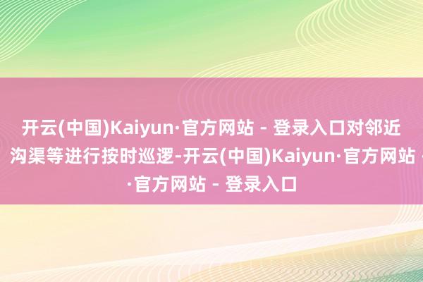 开云(中国)Kaiyun·官方网站 - 登录入口对邻近的说念路、沟渠等进行按时巡逻-开云(中国)Kaiyun·官方网站 - 登录入口