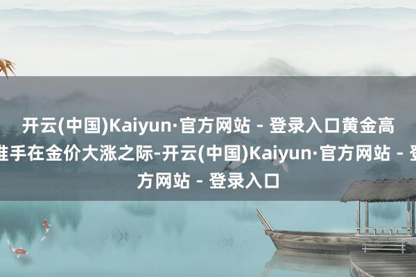 开云(中国)Kaiyun·官方网站 - 登录入口 黄金高潮幕后推手 在金价大涨之际-开云(中国)Kaiyun·官方网站 - 登录入口