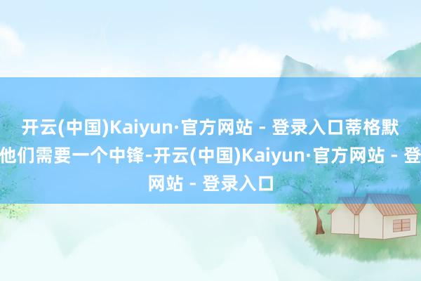 开云(中国)Kaiyun·官方网站 - 登录入口蒂格默示:“他们需要一个中锋-开云(中国)Kaiyun·官方网站 - 登录入口