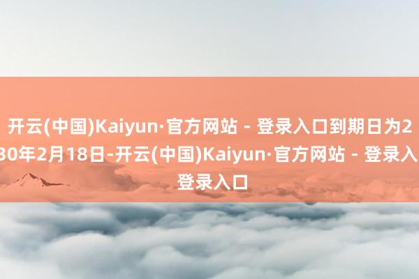 开云(中国)Kaiyun·官方网站 - 登录入口到期日为2030年2月18日-开云(中国)Kaiyun·官方网站 - 登录入口
