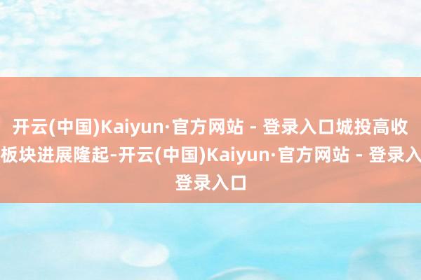 开云(中国)Kaiyun·官方网站 - 登录入口城投高收益板块进展隆起-开云(中国)Kaiyun·官方网站 - 登录入口
