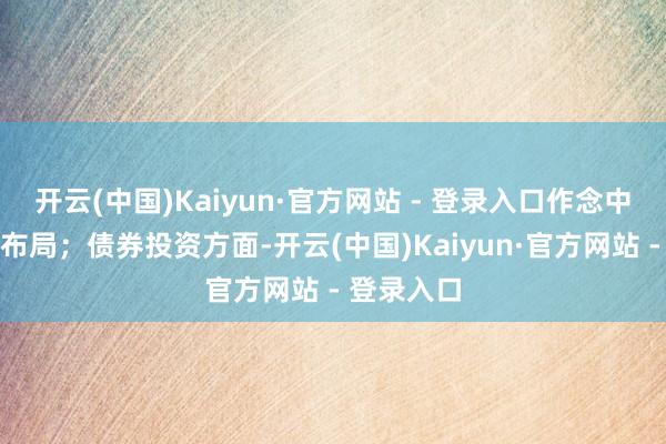 开云(中国)Kaiyun·官方网站 - 登录入口作念中恒久投资布局;债券投资方面-开云(中国)Kaiyun·官方网站 - 登录入口
