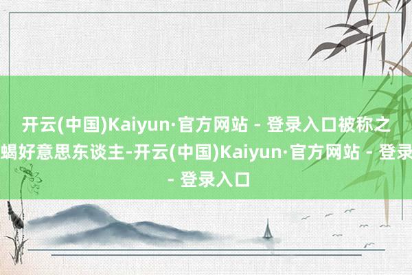 开云(中国)Kaiyun·官方网站 - 登录入口被称之为蛇蝎好意思东谈主-开云(中国)Kaiyun·官方网站 - 登录入口