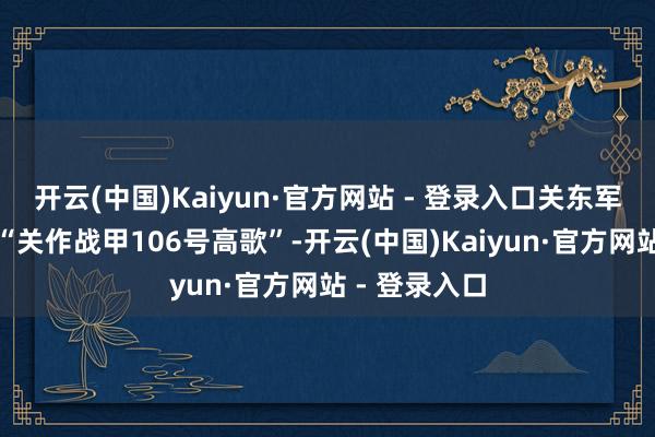 开云(中国)Kaiyun·官方网站 - 登录入口关东军司令辖下达“关作战甲106号高歌”-开云(中国)Kaiyun·官方网站 - 登录入口