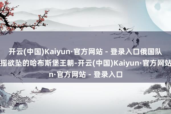 开云(中国)Kaiyun·官方网站 - 登录入口俄国队伍救援了摇摇欲坠的哈布斯堡王朝-开云(中国)Kaiyun·官方网站 - 登录入口