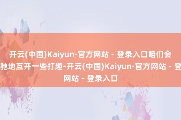 开云(中国)Kaiyun·官方网站 - 登录入口咱们会运转松驰地互开一些打趣-开云(中国)Kaiyun·官方网站 - 登录入口