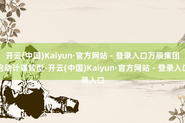开云(中国)Kaiyun·官方网站 - 登录入口万辰集团启动计谋转型-开云(中国)Kaiyun·官方网站 - 登录入口