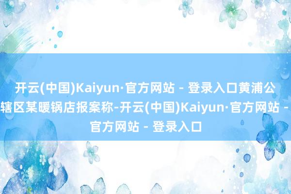 开云(中国)Kaiyun·官方网站 - 登录入口黄浦公老实局接辖区某暖锅店报案称-开云(中国)Kaiyun·官方网站 - 登录入口