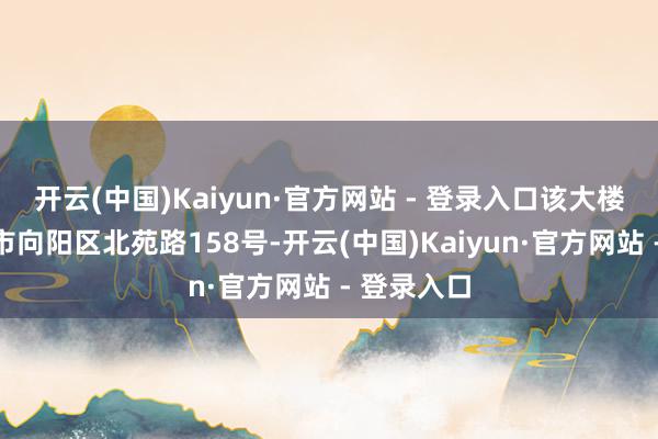 开云(中国)Kaiyun·官方网站 - 登录入口该大楼位于北京市向阳区北苑路158号-开云(中国)Kaiyun·官方网站 - 登录入口