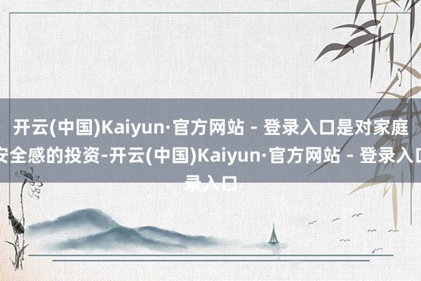 开云(中国)Kaiyun·官方网站 - 登录入口是对家庭安全感的投资-开云(中国)Kaiyun·官方网站 - 登录入口