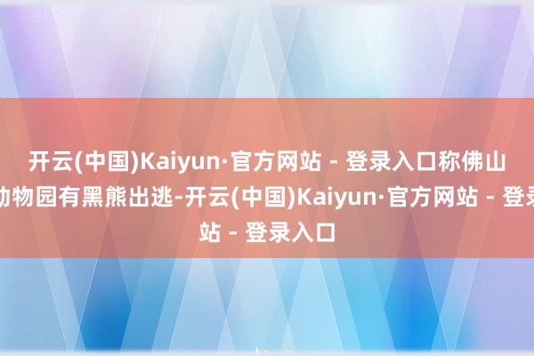 开云(中国)Kaiyun·官方网站 - 登录入口称佛山野机动物园有黑熊出逃-开云(中国)Kaiyun·官方网站 - 登录入口