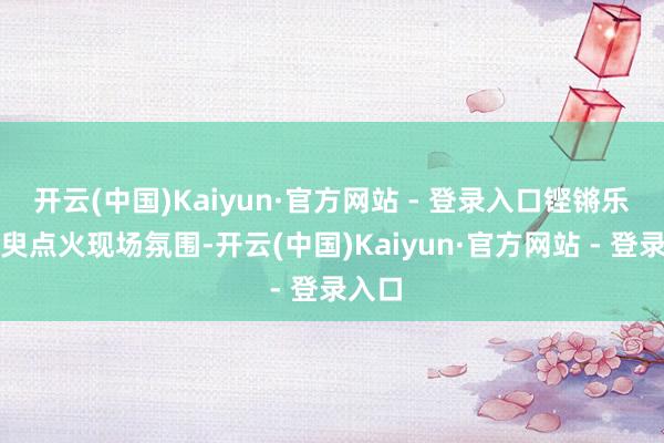 开云(中国)Kaiyun·官方网站 - 登录入口铿锵乐声须臾点火现场氛围-开云(中国)Kaiyun·官方网站 - 登录入口