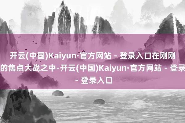 开云(中国)Kaiyun·官方网站 - 登录入口在刚刚鸿沟的焦点大战之中-开云(中国)Kaiyun·官方网站 - 登录入口