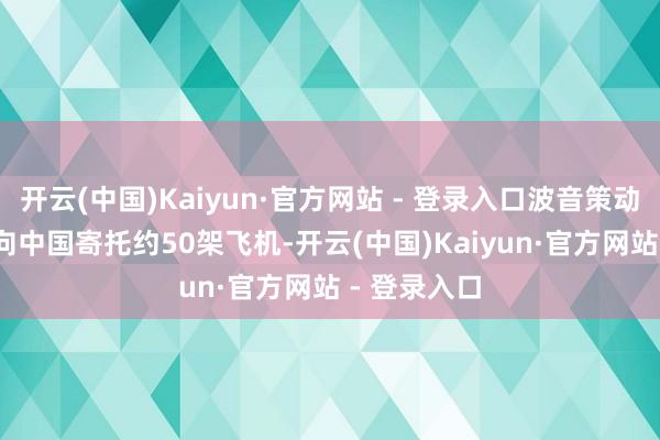 开云(中国)Kaiyun·官方网站 - 登录入口波音策动在2025年向中国寄托约50架飞机-开云(中国)Kaiyun·官方网站 - 登录入口