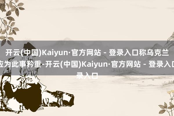 开云(中国)Kaiyun·官方网站 - 登录入口称乌克兰应为此事矜重-开云(中国)Kaiyun·官方网站 - 登录入口