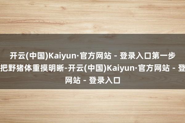 开云(中国)Kaiyun·官方网站 - 登录入口第一步就得先把野猪体重摸明晰-开云(中国)Kaiyun·官方网站 - 登录入口
