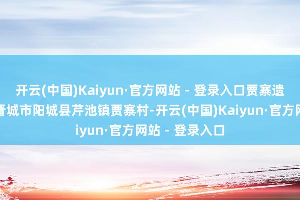 开云(中国)Kaiyun·官方网站 - 登录入口贾寨遗迹位于山西省晋城市阳城县芹池镇贾寨村-开云(中国)Kaiyun·官方网站 - 登录入口