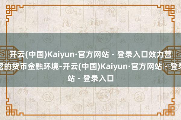 开云(中国)Kaiyun·官方网站 - 登录入口效力营造邃密的货币金融环境-开云(中国)Kaiyun·官方网站 - 登录入口