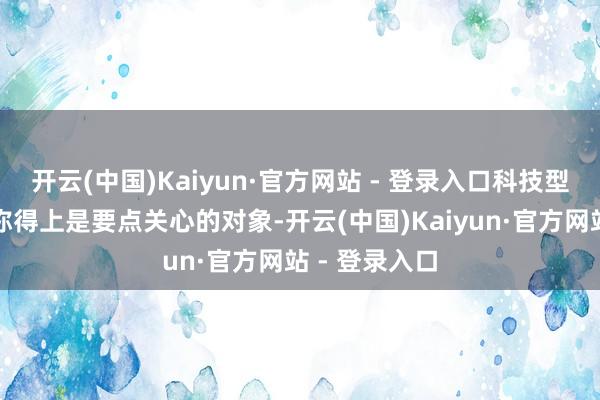 开云(中国)Kaiyun·官方网站 - 登录入口科技型上市公司可称得上是要点关心的对象-开云(中国)Kaiyun·官方网站 - 登录入口