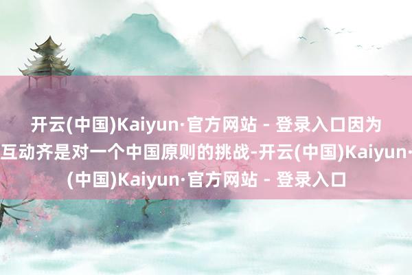 开云(中国)Kaiyun·官方网站 - 登录入口因为任何带有政事身份的互动齐是对一个中国原则的挑战-开云(中国)Kaiyun·官方网站 - 登录入口