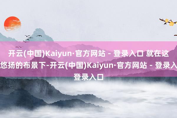 开云(中国)Kaiyun·官方网站 - 登录入口 就在这种悠扬的布景下-开云(中国)Kaiyun·官方网站 - 登录入口