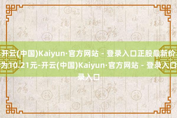 开云(中国)Kaiyun·官方网站 - 登录入口正股最新价为10.21元-开云(中国)Kaiyun·官方网站 - 登录入口