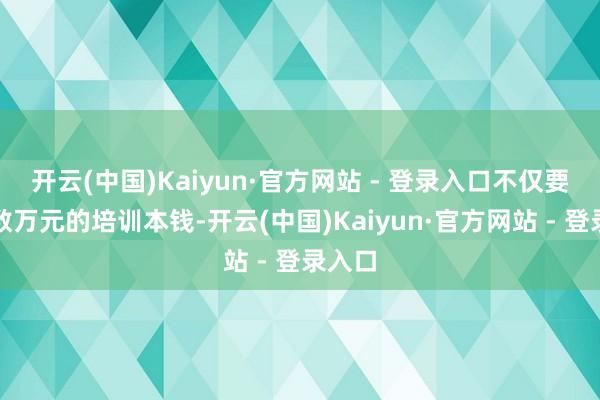 开云(中国)Kaiyun·官方网站 - 登录入口不仅要进入数万元的培训本钱-开云(中国)Kaiyun·官方网站 - 登录入口
