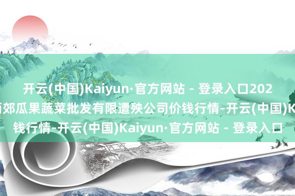 开云(中国)Kaiyun·官方网站 - 登录入口2025年6月24日庆阳市西峰西郊瓜果蔬菜批发有限遭殃公司价钱行情-开云(中国)Kaiyun·官方网站 - 登录入口