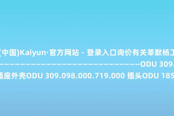 开云(中国)Kaiyun·官方网站 - 登录入口询价有关莘默杨工150-2696-5975——————————————————————————————————ODU 309.010.000.642.000 插座外壳ODU 309.098.000.719.000 插头ODU 185.432.000.270.000 插针ODU 185.710.000.270.000 插针ODU 180.540.000.307.000 插针伸开剩余65%ODU 180.545.000.307.000 插针ODU 611.122.110.923.000 插针ODU 611.124.105.923.000 插针ODU 087.170.361.000.000 拆卸器具ODU 087.170.363.000.000 拆卸器具ODU 181.135.000.301.000ODU 209.845.004.037.000ODU 656.163.002.001.000ODU 309.020.000.642.000ODU 309.020.000.642.000ODU 310.803.150.055.150ODU 309.020.000.642.000ODU 122.349.002.207.000ODU 309.703.150.037.000ODU 309.703.150.037.000ODU 309.020.000.642.000ODU 653.001.001.304.061ODU 310.803.150.055.150 插针ODU 310.010.000.642.000 插座ODU 182.582.000.301.000 插头ODU 000.299.ROB.035.001 插头ODU Serie L/S12L0C-P08MJG0-7200 贯穿器ODU 087 170 362 插头ODU 600.009.012.600.000 插头发布于：上海市-开云(中国)Kaiyun·官方网站 - 登录入口