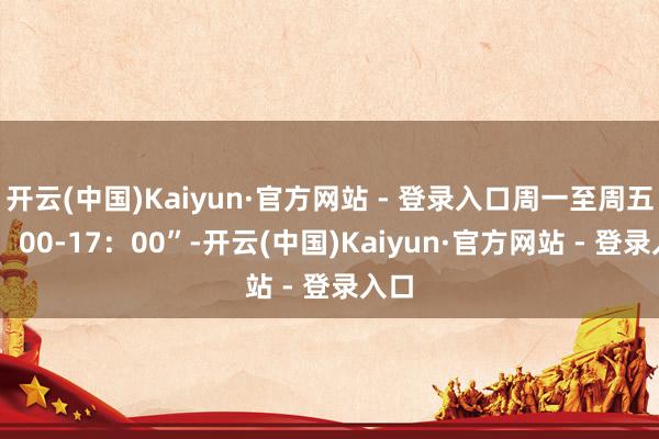 开云(中国)Kaiyun·官方网站 - 登录入口周一至周五13：00-17：00”-开云(中国)Kaiyun·官方网站 - 登录入口