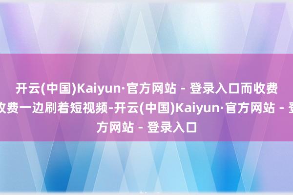 开云(中国)Kaiyun·官方网站 - 登录入口而收费员一边收费一边刷着短视频-开云(中国)Kaiyun·官方网站 - 登录入口