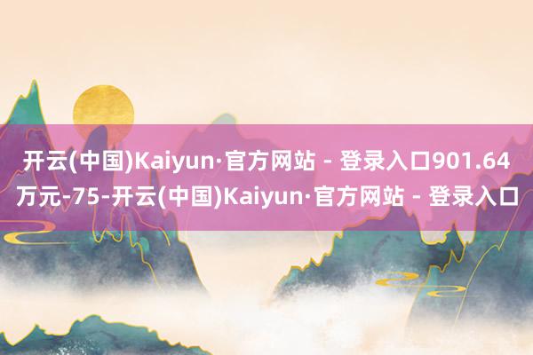 开云(中国)Kaiyun·官方网站 - 登录入口901.64万元-75-开云(中国)Kaiyun·官方网站 - 登录入口