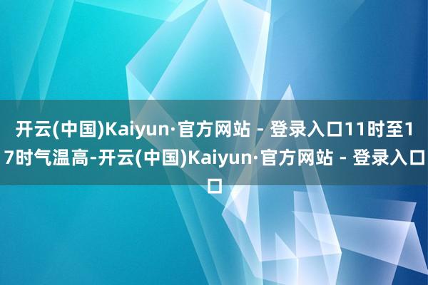 开云(中国)Kaiyun·官方网站 - 登录入口11时至17时气温高-开云(中国)Kaiyun·官方网站 - 登录入口