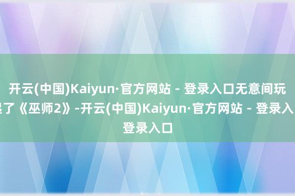 开云(中国)Kaiyun·官方网站 - 登录入口无意间玩起了《巫师2》-开云(中国)Kaiyun·官方网站 - 登录入口