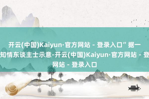 开云(中国)Kaiyun·官方网站 - 登录入口”据一位业内知情东谈主士示意-开云(中国)Kaiyun·官方网站 - 登录入口