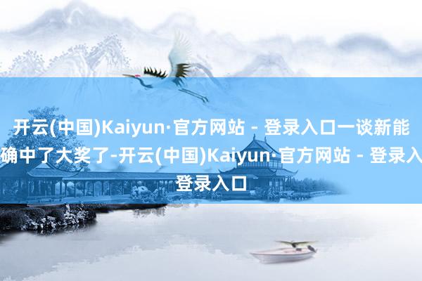 开云(中国)Kaiyun·官方网站 - 登录入口一谈新能的确中了大奖了-开云(中国)Kaiyun·官方网站 - 登录入口