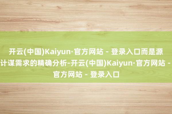 开云(中国)Kaiyun·官方网站 - 登录入口而是源自对现存计谋需求的精确分析-开云(中国)Kaiyun·官方网站 - 登录入口